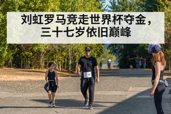 刘虹罗马竞走世界杯夺金，三十七岁依旧巅峰